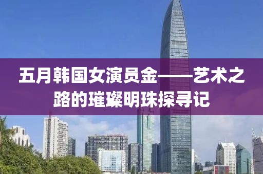 五月韩国女演员金——艺术之路的璀璨明珠探寻记
