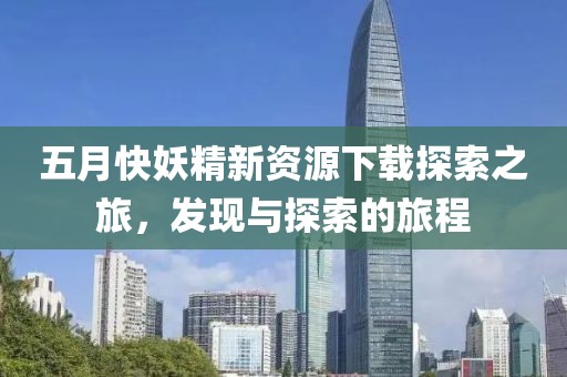 五月快妖精新资源下载探索之旅，发现与探索的旅程