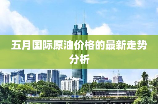 五月国际原油价格的最新走势分析