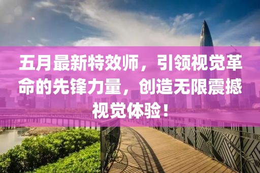 五月最新特效师，引领视觉革命的先锋力量，创造无限震撼视觉体验！