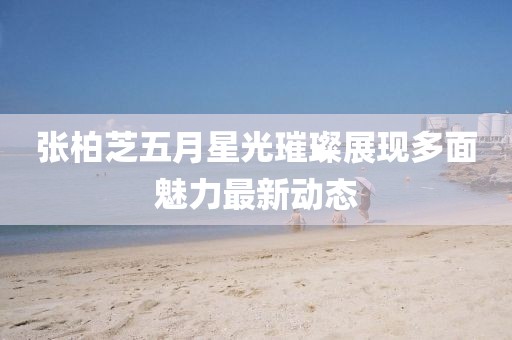张柏芝五月星光璀璨展现多面魅力最新动态