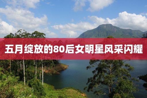 五月绽放的80后女明星风采闪耀