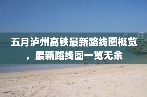 五月泸州高铁最新路线图概览，最新路线图一览无余
