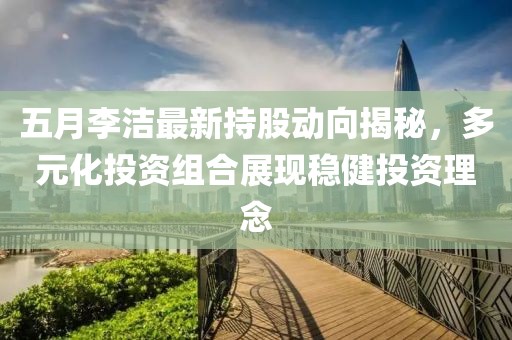 五月李洁最新持股动向揭秘，多元化投资组合展现稳健投资理念