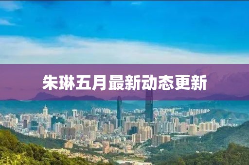朱琳五月最新动态更新