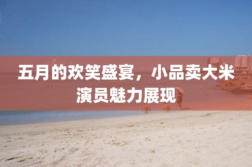 五月的欢笑盛宴，小品卖大米演员魅力展现