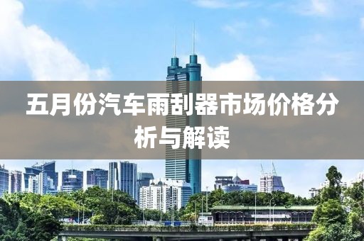 五月份汽车雨刮器市场价格分析与解读