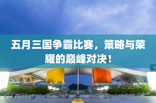 五月三国争霸比赛，策略与荣耀的巅峰对决！
