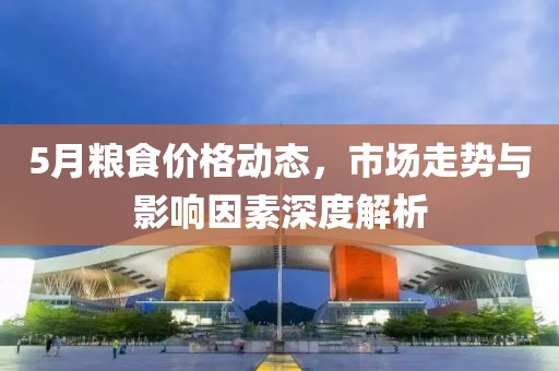 5月粮食价格动态，市场走势与影响因素深度解析