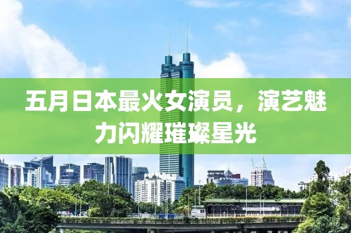 五月日本最火女演员，演艺魅力闪耀璀璨星光