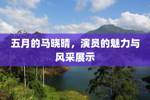 五月的马晓晴，演员的魅力与风采展示