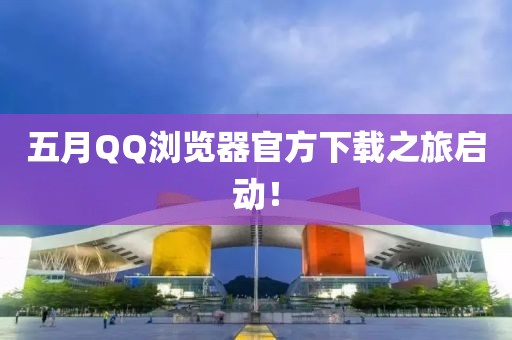 五月QQ浏览器官方下载之旅启动！