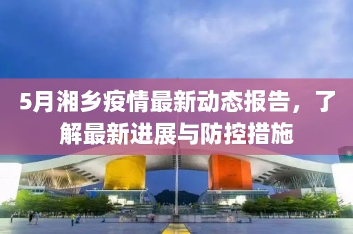 5月湘乡疫情最新动态报告，了解最新进展与防控措施
