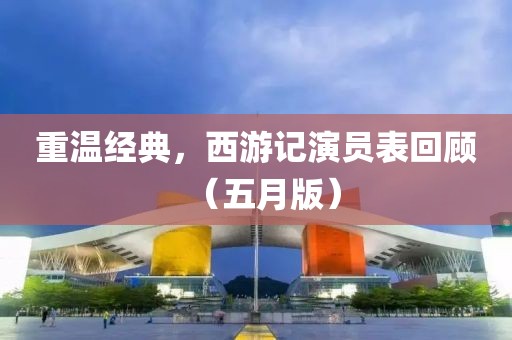 重温经典，西游记演员表回顾（五月版）