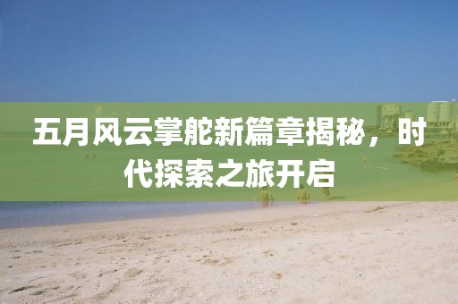 五月风云掌舵新篇章揭秘，时代探索之旅开启