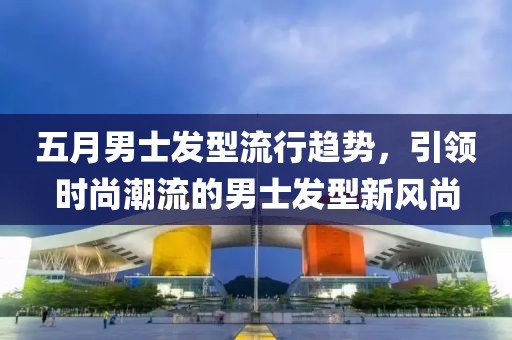 五月男士发型流行趋势，引领时尚潮流的男士发型新风尚
