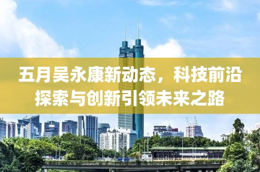 五月吴永康新动态，科技前沿探索与创新引领未来之路