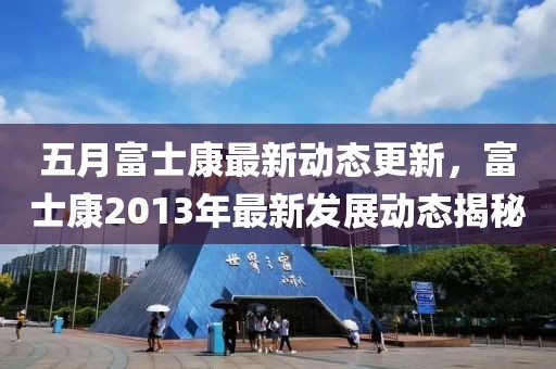 五月富士康最新动态更新，富士康2013年最新发展动态揭秘