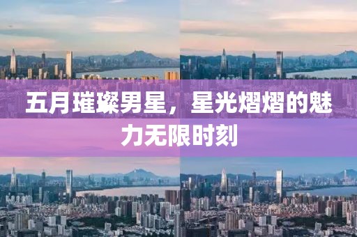 五月璀璨男星，星光熠熠的魅力无限时刻