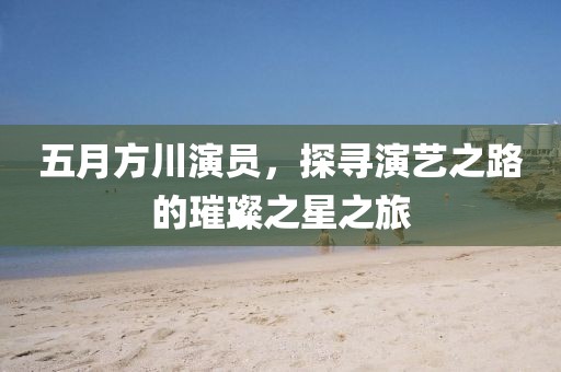 五月方川演员，探寻演艺之路的璀璨之星之旅