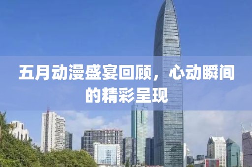 五月动漫盛宴回顾，心动瞬间的精彩呈现