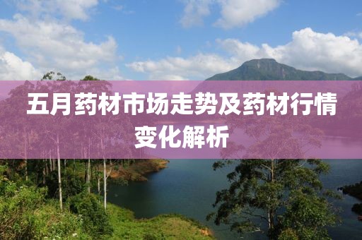 五月药材市场走势及药材行情变化解析
