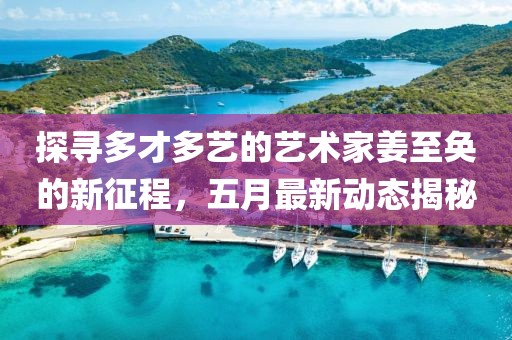 探寻多才多艺的艺术家姜至奂的新征程，五月最新动态揭秘