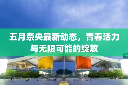 五月奈央最新动态，青春活力与无限可能的绽放