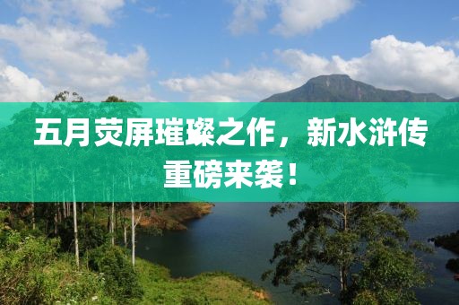 五月荧屏璀璨之作，新水浒传重磅来袭！
