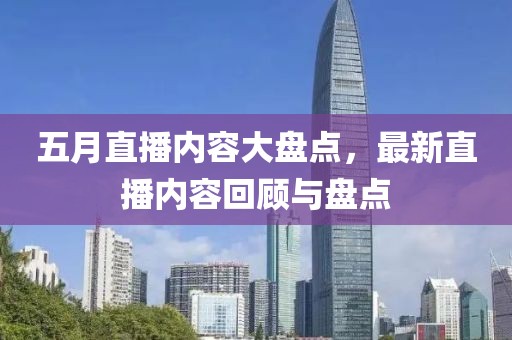 五月直播内容大盘点，最新直播内容回顾与盘点