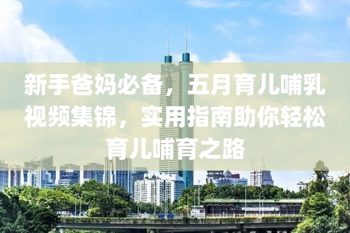 新手爸妈必备，五月育儿哺乳视频集锦，实用指南助你轻松育儿哺育之路