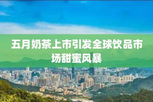 五月奶茶上市引发全球饮品市场甜蜜风暴