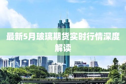 最新5月玻璃期货实时行情深度解读