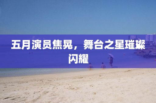 五月演员焦晃，舞台之星璀璨闪耀