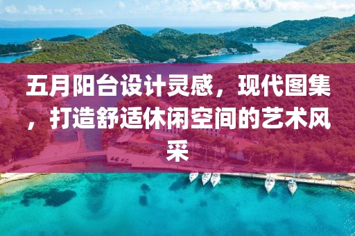 五月阳台设计灵感，现代图集，打造舒适休闲空间的艺术风采