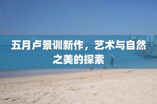 五月卢景训新作，艺术与自然之美的探索