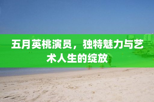 五月英桃演员，独特魅力与艺术人生的绽放