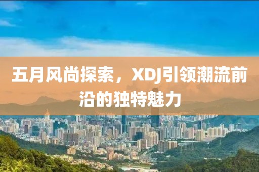 五月风尚探索，XDJ引领潮流前沿的独特魅力
