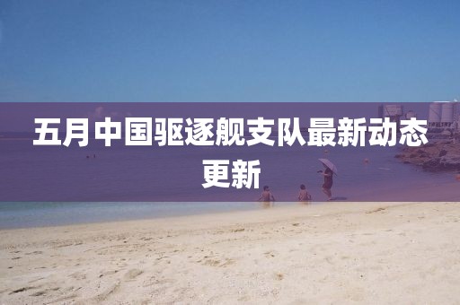 五月中国驱逐舰支队最新动态更新