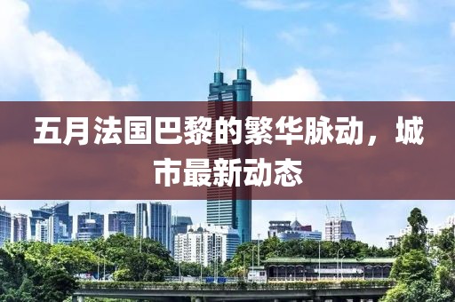 五月法国巴黎的繁华脉动，城市最新动态