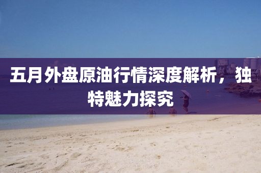 五月外盘原油行情深度解析，独特魅力探究
