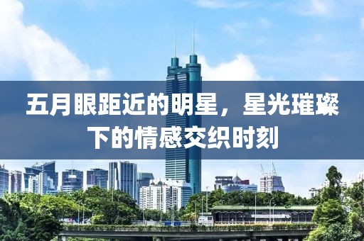 五月眼距近的明星，星光璀璨下的情感交织时刻