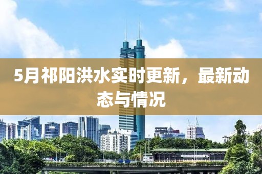 5月祁阳洪水实时更新，最新动态与情况