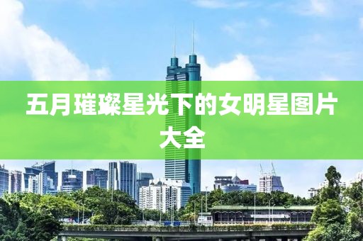 五月璀璨星光下的女明星图片大全