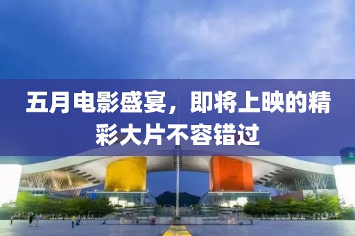 五月电影盛宴，即将上映的精彩大片不容错过