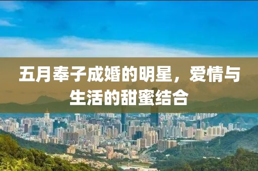 五月奉子成婚的明星，爱情与生活的甜蜜结合