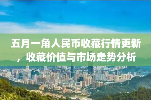 五月一角人民币收藏行情更新，收藏价值与市场走势分析