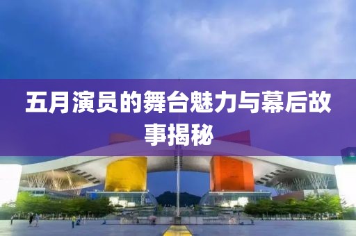 五月演员的舞台魅力与幕后故事揭秘