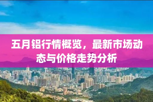 五月铝行情概览，最新市场动态与价格走势分析