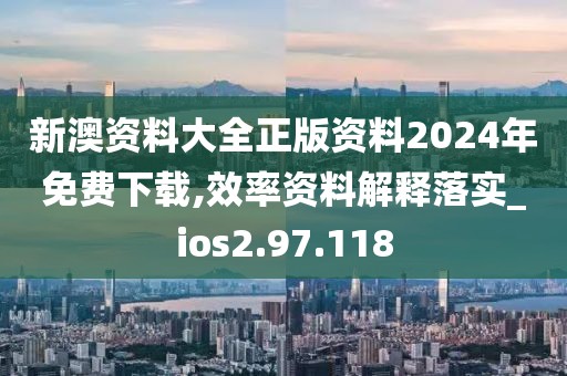 新澳资料大全正版资料2024年免费下载,效率资料解释落实_ios2.97.118